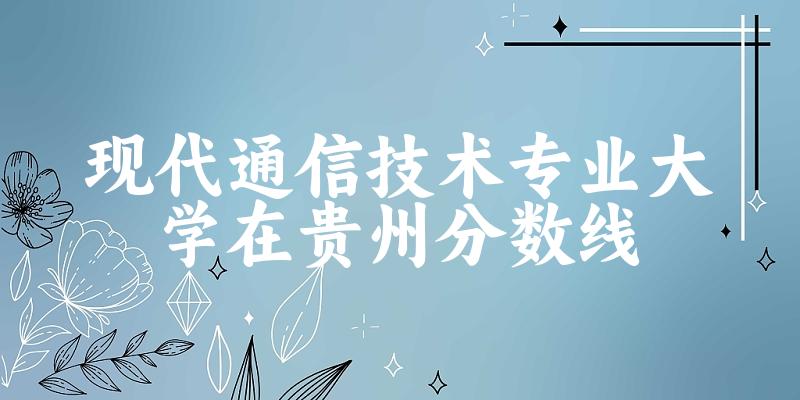 2024现代通信技术专业贵州录取分数线多少分 附专业就业方向
