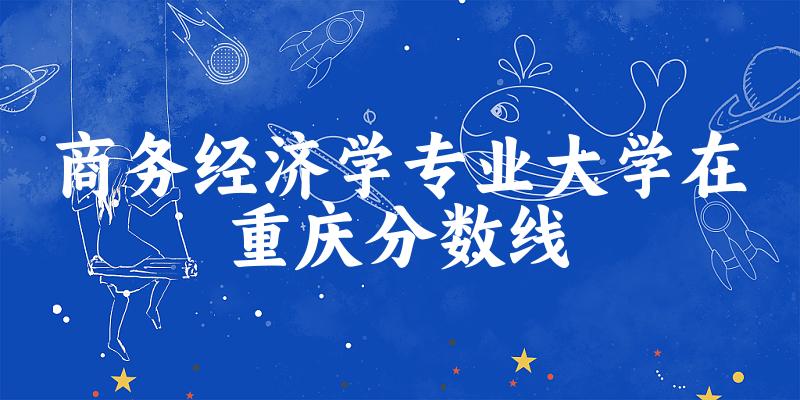 2024商务经济学专业重庆录取分数线多少分 附专业就业方向 (2025参考)