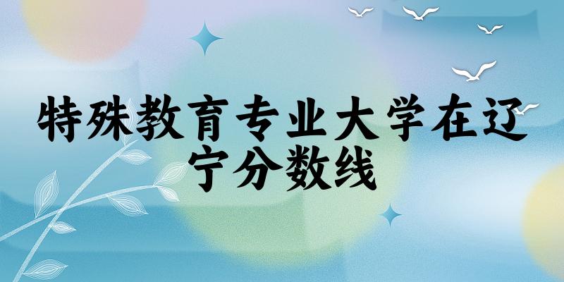2024特殊教育专业辽宁录取分数线多少分 附专业就业方向 (