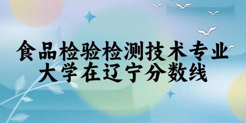 2024食品检验检测技术专业辽宁录取分数线多少分 附专业就业方向 (2025参考)
