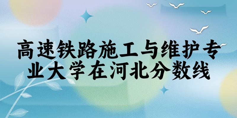 2024高速铁路施工与维护专业河北录取分数线多少分 附专业就业方向 (2025参考)