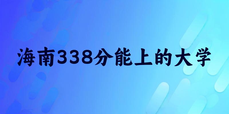 海南高考338分能上的大学有哪些？有哪些专业可选 (2026考生参考)