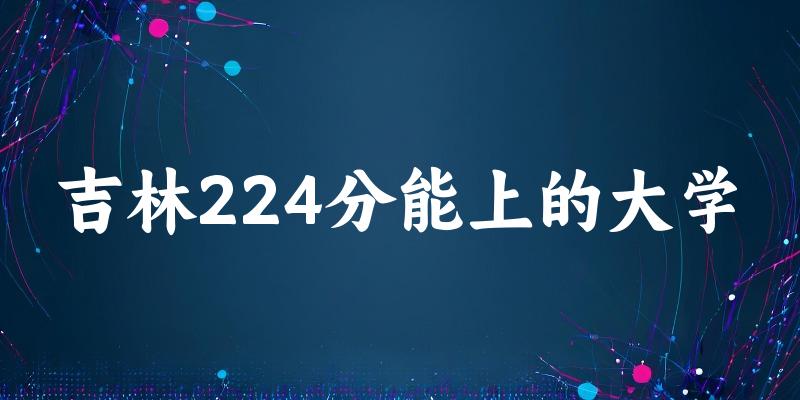 吉林高考224分能上的大学有哪些?有哪些专业可选 (2026考生参考)