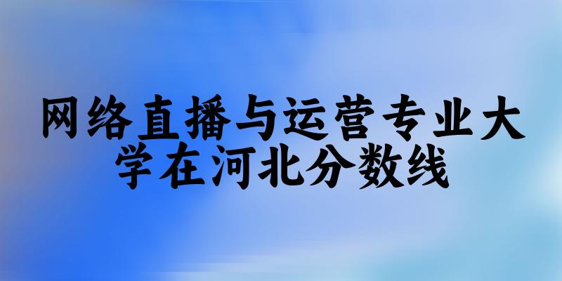 2024网络直播与运营专业河北录取分数线多少分 附专业就业方向 (2025参考)(图1)