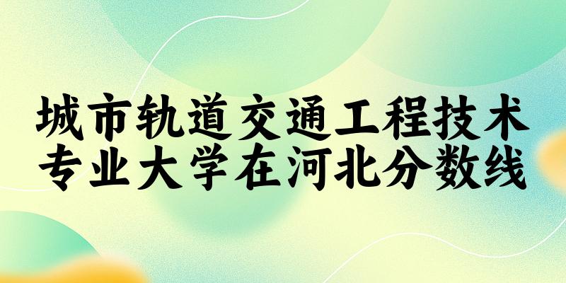 2024城市轨道交通工程技术专业河北录取分数线多少分 附专业就业方向 (2025参考)(图1)