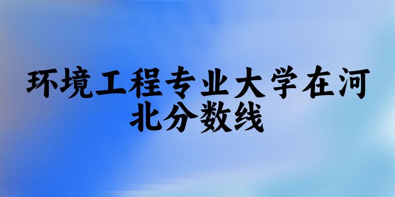 2024环境工程专业河北录取分数线多少分 附专业就业方向 (2025参考)(图1)